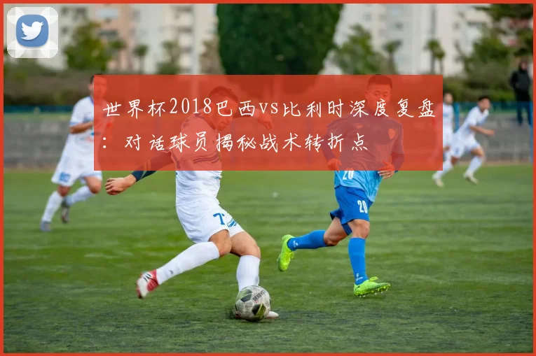 世界杯2018巴西vs比利时深度复盘：对话球员揭秘战术转折点